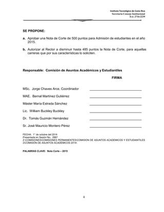 Instituto Tecnológico de Costa Rica 
Secretaría Consejo Institucional 
Ext. 2716-2239 
4 
SE PROPONE: 
a. Aprobar una Nota de Corte de 500 puntos para Admisión de estudiantes en el año 
2015. 
b. Autorizar al Rector a disminuir hasta 485 puntos la Nota de Corte, para aquellas 
carreras que por sus características lo soliciten. 
Responsable: Comisión de Asuntos Académicos y Estudiantiles 
FIRMA 
MSc. Jorge Chaves Arce, Coordinador 
_____________________________ 
MAE. Bernal Martínez Gutiérrez 
_____________________________ 
Máster María Estrada Sánchez 
_____________________________ 
Lic. William Buckley Buckley 
_____________________________ 
Dr. Tomás Guzmán Hernández 
_____________________________ 
Sr. José Mauricio Montero Pérez 
_____________________________ 
FECHA: 1° de octubre del 2014 
Presentada en Sesión No. 2887 
Z:COMISIONESCOMISIONES PERMANENTESCOMISION DE ASUNTOS ACADEMICOS Y ESTUDIANTILES 
2COMISIÓN DE ASUNTOS ACADÉMICOS 2014 
PALABRAS CLAVE: Nota Corte – 2015 
 