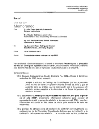 Instituto Tecnológico de Costa Rica 
Secretaría Consejo Institucional 
Ext. 2716-2239 
5 
Anexo 1 
DAR- 526-2014 
Memorando 
Para: Dr. Julio Calvo Alvarado, Presidente 
Consejo Institucional 
Dra. Claudia Madrizova , Vicerrectora 
Vicerectoría de Vida Estudiantil y Servicios Académicos 
Ing. Luis Paulino Méndez Badilla, Vicerrector 
Vicerectoría de Docencia 
De: Ing. Geovanni Rojas Rodriguez, Director 
Departamento de Admisión y Registro 
Fecha: 1 7 de setiembre 2014 
Asunto: Propuesta de nota de corte para el año 2015 
Para el análisis y decisión respectiva, se anexa el documento “Análisis para la propuesta 
de Nota de Corte para ingresar en el año 2015”, el cual contiene información pertinente 
para definir la nota de corte para el ingreso de estudiantes nuevos en el año 2015. 
Considerando que: 
11. El Consejo Institucional en Sesión Ordinaria No. 2682, Artículo 9 del 30 de 
setiembre del 2010, inciso b acordó: 
“Acoger la solicitud del Consejo de Docencia para que en los próximos 
años, la nota de corte se apruebe durante el mes de junio y que el 
sustento para su análisis sea la información del o los procesos de 
admisión recién pasados y la disponible a la fecha del proceso de 
admisión en curso.” 
12. El documento “Análisis para la propuesta de Nota de Corte para ingresar 
en el año 2015”, proporciona información suficiente para conocer el 
comportamiento del proceso de admisión a las carreras del TEC y que hay 
información abundante en las bases de datos para sustentar la toma de 
decisiones. 
13. El puntaje de admisión será el resultado de combinar porcentualmente las 
calificaciones de la Educación Diversificada definidas por la Institución y la 
calificación del examen de admisión. La nota de corte será el puntaje de 
 