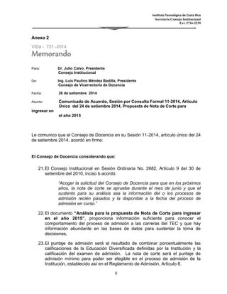 Instituto Tecnológico de Costa Rica 
Secretaría Consejo Institucional 
Ext. 2716-2239 
8 
Anexo 2 
ViDa - 721 -2014 
Memorando 
Para: Dr. Julio Calvo, Presidente 
Consejo Institucional 
De: Ing. Luis Paulino Méndez Badilla, Presidente 
Consejo de Vicerrectoría de Docencia 
Fecha: 26 de setiembre 2014 
Asunto: Comunicado de Acuerdo, Sesión por Consulta Formal 11-2014, Artículo 
Único del 24 de setiembre 2014, Propuesta de Nota de Corte para 
ingresar en 
el año 2015 
Le comunico que el Consejo de Docencia en su Sesión 11-2014, artículo único del 24 
de setiembre 2014, acordó en firme: 
El Consejo de Docencia considerando que: 
21. El Consejo Institucional en Sesión Ordinaria No. 2682, Artículo 9 del 30 de 
setiembre del 2010, inciso b acordó: 
“Acoger la solicitud del Consejo de Docencia para que en los próximos 
años, la nota de corte se apruebe durante el mes de junio y que el 
sustento para su análisis sea la información del o los procesos de 
admisión recién pasados y la disponible a la fecha del proceso de 
admisión en curso.” 
22. El documento “Análisis para la propuesta de Nota de Corte para ingresar 
en el año 2015”, proporciona información suficiente para conocer el 
comportamiento del proceso de admisión a las carreras del TEC y que hay 
información abundante en las bases de datos para sustentar la toma de 
decisiones. 
23. El puntaje de admisión será el resultado de combinar porcentualmente las 
calificaciones de la Educación Diversificada definidas por la Institución y la 
calificación del examen de admisión. La nota de corte será el puntaje de 
admisión mínimo para poder ser elegible en el proceso de admisión de la 
Institución, establecido así en el Reglamento de Admisión, Artículo 8. 
 