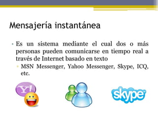 Mensajería instantánea
• Es un sistema mediante el cual dos o más
personas pueden comunicarse en tiempo real a
través de Internet basado en texto
▫ MSN Messenger, Yahoo Messenger, Skype, ICQ,
etc.
 