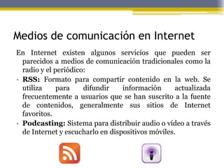 Medios de comunicación en Internet
En Internet existen algunos servicios que pueden ser
parecidos a medios de comunicación tradicionales como la
radio y el periódico:
• RSS: Formato para compartir contenido en la web. Se
utiliza para difundir información actualizada
frecuentemente a usuarios que se han suscrito a la fuente
de contenidos, generalmente sus sitios de Internet
favoritos.
• Podcasting: Sistema para distribuir audio o vídeo a través
de Internet y escucharlo en dispositivos móviles.
 