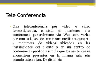 Tele Conferencia
▫ Una teleconferencia por video o video
teleconferencia, consiste en mantener una
conferencia generalmente vía Web con varias
personas a la vez. Se suministra mediante cámaras
y monitores de videos ubicados en las
instalaciones del cliente o en un centro de
conferencias público y simula que los asistentes se
encuentren presentes en la misma sala aún
cuando estén a km. De distancia
 