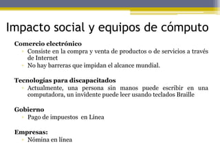 Impacto social y equipos de cómputo
Comercio electrónico
▫ Consiste en la compra y venta de productos o de servicios a través
de Internet
▫ No hay barreras que impidan el alcance mundial.
Tecnologías para discapacitados
▫ Actualmente, una persona sin manos puede escribir en una
computadora, un invidente puede leer usando teclados Braille
Gobierno
▫ Pago de impuestos en Línea
Empresas:
▫ Nómina en línea
 