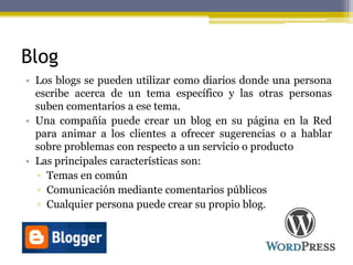 Blog
• Los blogs se pueden utilizar como diarios donde una persona
escribe acerca de un tema específico y las otras personas
suben comentarios a ese tema.
• Una compañía puede crear un blog en su página en la Red
para animar a los clientes a ofrecer sugerencias o a hablar
sobre problemas con respecto a un servicio o producto
• Las principales características son:
▫ Temas en común
▫ Comunicación mediante comentarios públicos
▫ Cualquier persona puede crear su propio blog.
 