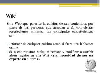 Wiki
Sitio Web que permite la edición de sus contenidos por
parte de las personas que acceden a él, con ciertas
restricciones mínimas, las principales características
son:
• Informar de cualquier palabra como si fuera una biblioteca
online.
• Se puede registrar cualquier persona y modificar o escribir
algún registro en una Wiki «Sin necesidad de ser un
experto en el tema»
 