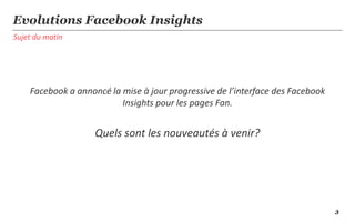 Sujet du matin
Evolutions Facebook Insights
Facebook a annoncé la mise à jour progressive de l’interface des Facebook
Insights pour les pages Fan.
Quelles sont les nouveautés à venir?
3
 