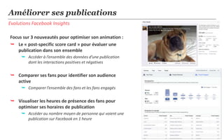 7
Evolutions Facebook Insights
Améliorer ses publications
Focus sur 3 nouveautés pour optimiser son animation :
 Le « post-specific score card » pour évaluer une
publication dans son ensemble
 Accéder à l’ensemble des données d’une publication
dont les interactions positives et négatives
 Comparer ses fans pour identifier son audience
active
 Comparer l’ensemble des fans et les fans engagés
 Visualiser les heures de présence des fans pour
optimiser ses horaires de publication
 Accéder au nombre moyen de personnes qui voient une
publication sur Facebook en 1 heure
 