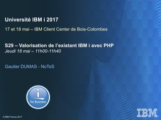 © IBM France 2017
Université IBM i 2017
17 et 18 mai – IBM Client Center de Bois-Colombes
S29 – Valorisation de l’existant IBM i avec PHP
Jeudi 18 mai – 11h00-11h40
Gautier DUMAS - NoToS
 