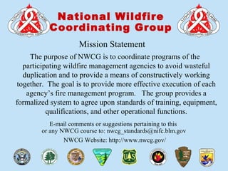 00-1-S290-EPUnit 0 Introduction
National Wildfire
Coordinating Group
E-mail comments or suggestions pertaining to this
or any NWCG course to: nwcg_standards@nifc.blm.gov
NWCG Website: http://www.nwcg.gov/
Mission Statement
The purpose of NWCG is to coordinate programs of the
participating wildfire management agencies to avoid wasteful
duplication and to provide a means of constructively working
together. The goal is to provide more effective execution of each
agency’s fire management program. The group provides a
formalized system to agree upon standards of training, equipment,
qualifications, and other operational functions.
 