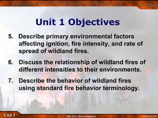 1-58-S290-EPUnit 1 The Fire Environment
5. Describe primary environmental factors
affecting ignition, fire intensity, and rate of
spread of wildland fires.
6. Discuss the relationship of wildland fires of
different intensities to their environments.
7. Describe the behavior of wildland fires
using standard fire behavior terminology.
Unit 1 Objectives
 