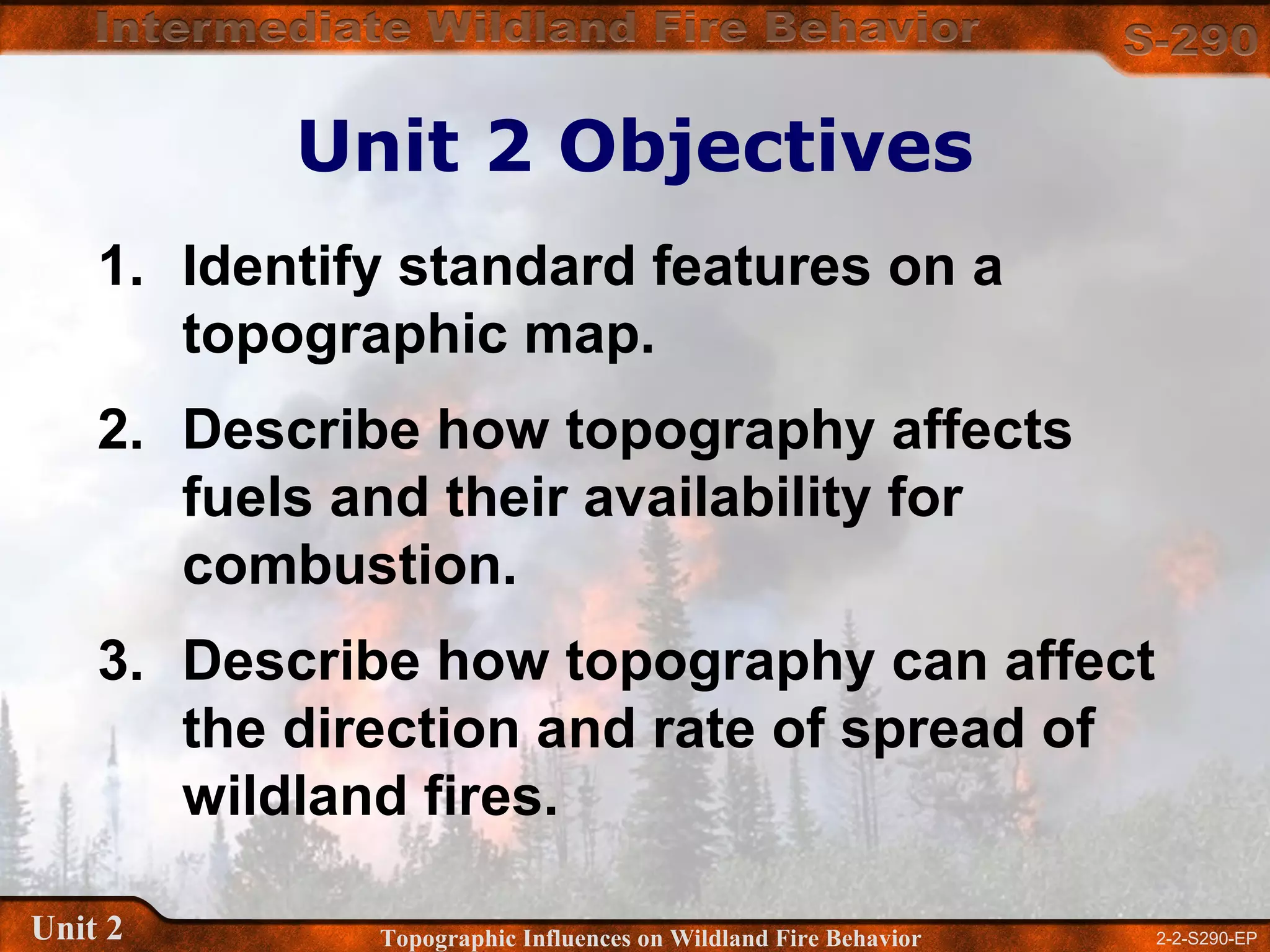 2-2-S290-EPUnit 2 Topographic Influences on Wildland Fire Behavior
Unit 2 Objectives
1. Identify standard features on a
topographic map.
2. Describe how topography affects
fuels and their availability for
combustion.
3. Describe how topography can affect
the direction and rate of spread of
wildland fires.
 