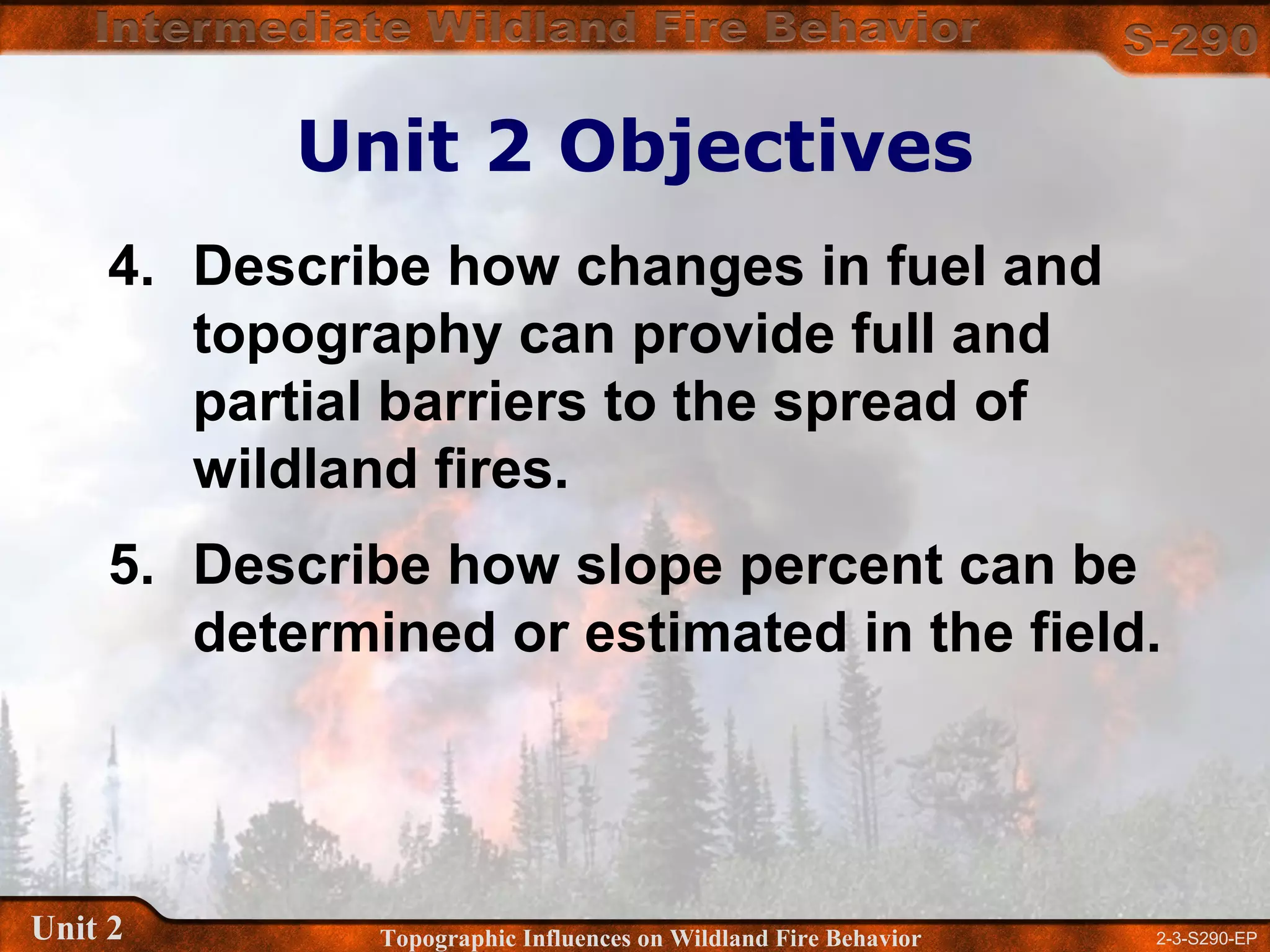 2-3-S290-EPUnit 2 Topographic Influences on Wildland Fire Behavior
4. Describe how changes in fuel and
topography can provide full and
partial barriers to the spread of
wildland fires.
5. Describe how slope percent can be
determined or estimated in the field.
Unit 2 Objectives
 