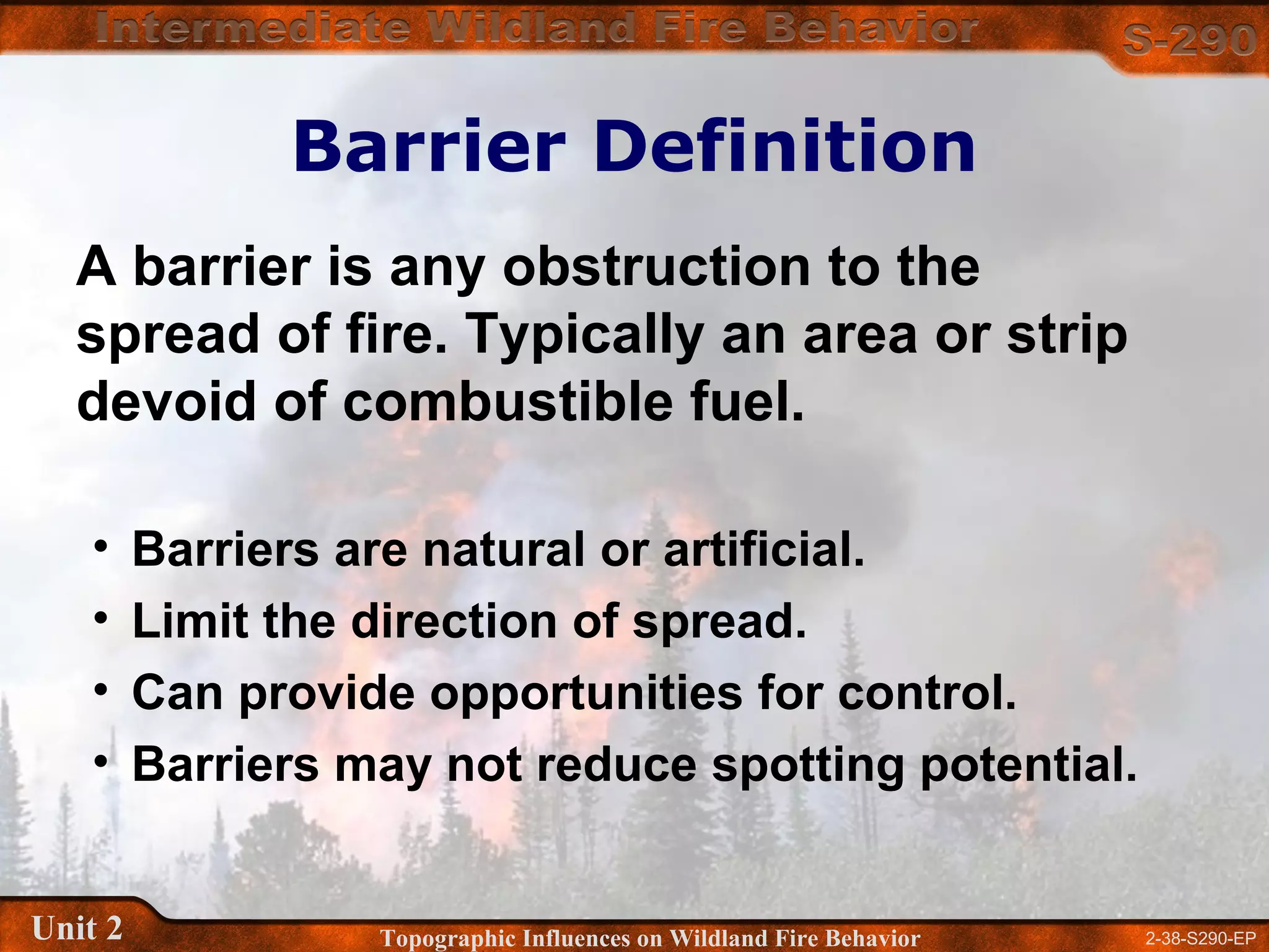2-38-S290-EPUnit 2 Topographic Influences on Wildland Fire Behavior
Barrier Definition
• Barriers are natural or artificial.
• Limit the direction of spread.
• Can provide opportunities for control.
• Barriers may not reduce spotting potential.
A barrier is any obstruction to the
spread of fire. Typically an area or strip
devoid of combustible fuel.
 