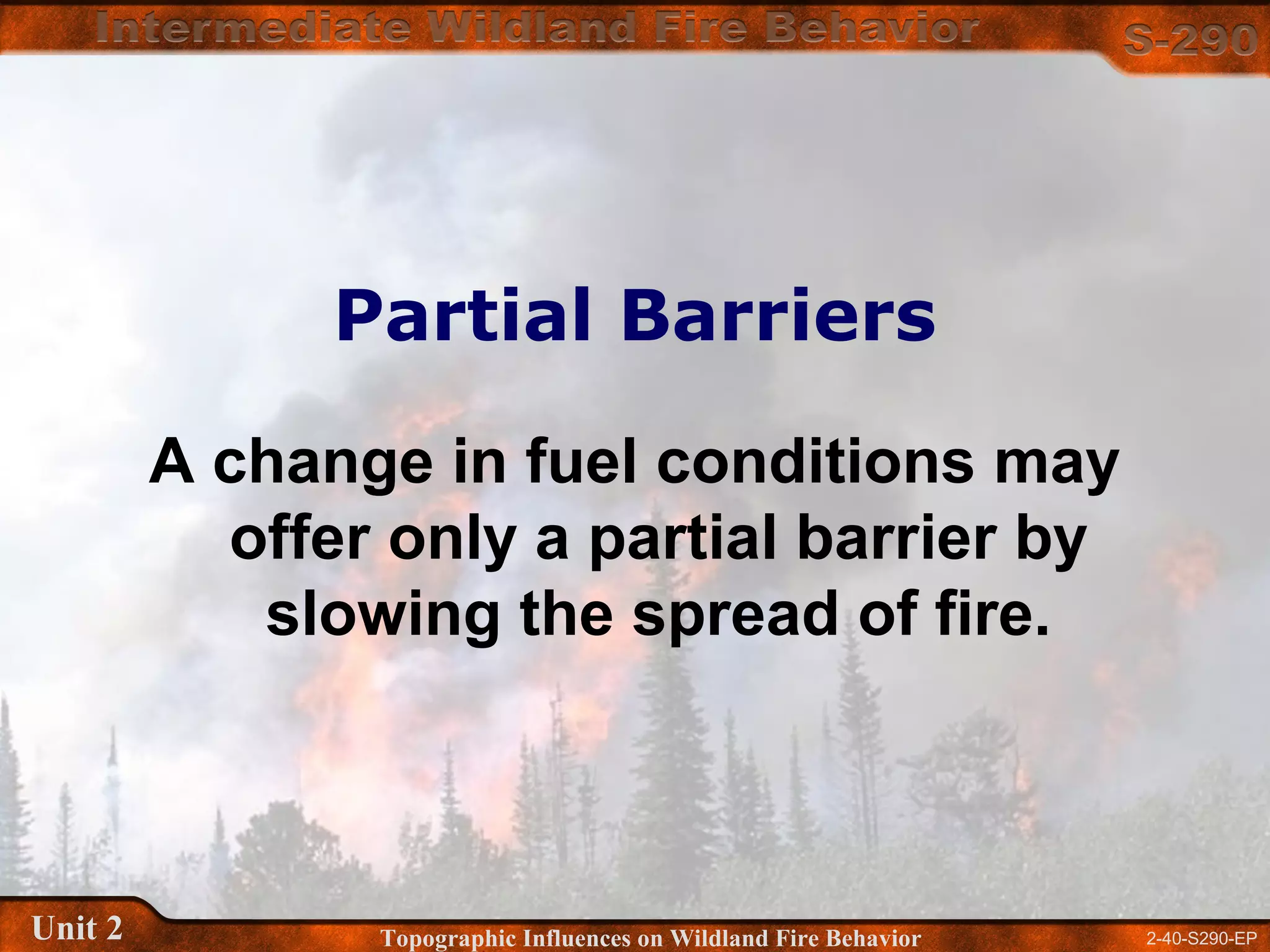 2-40-S290-EPUnit 2 Topographic Influences on Wildland Fire Behavior
Partial Barriers
A change in fuel conditions may
offer only a partial barrier by
slowing the spread of fire.
 