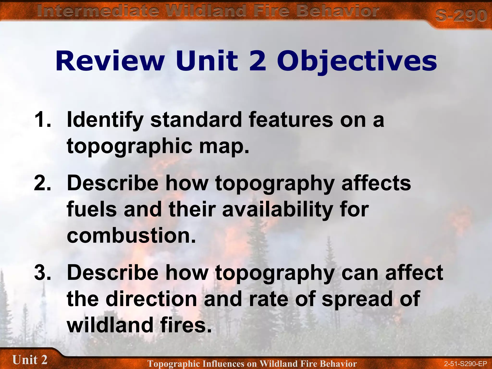 2-51-S290-EPUnit 2 Topographic Influences on Wildland Fire Behavior
Review Unit 2 Objectives
1. Identify standard features on a
topographic map.
2. Describe how topography affects
fuels and their availability for
combustion.
3. Describe how topography can affect
the direction and rate of spread of
wildland fires.
 