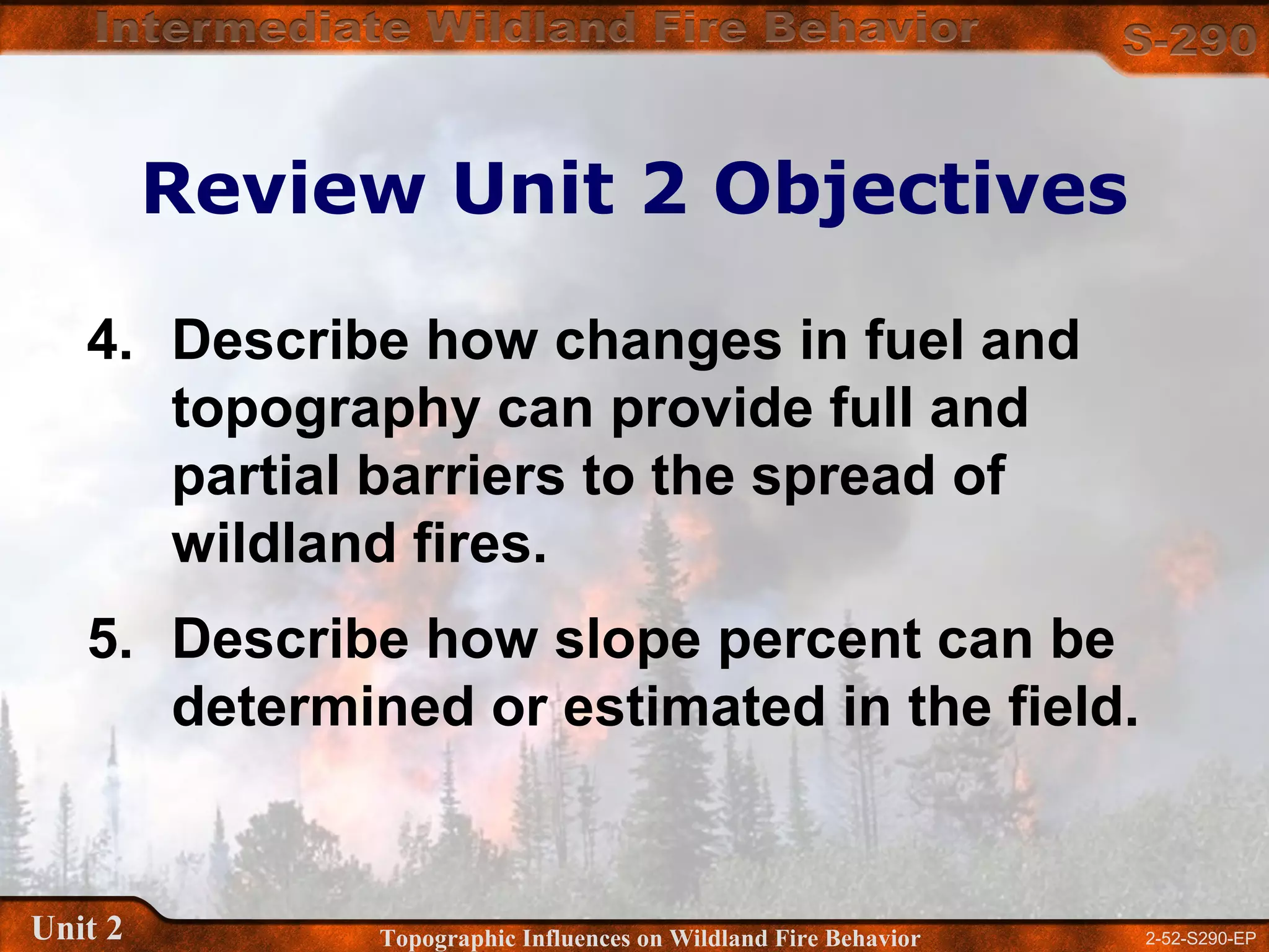2-52-S290-EPUnit 2 Topographic Influences on Wildland Fire Behavior
Review Unit 2 Objectives
4. Describe how changes in fuel and
topography can provide full and
partial barriers to the spread of
wildland fires.
5. Describe how slope percent can be
determined or estimated in the field.
 