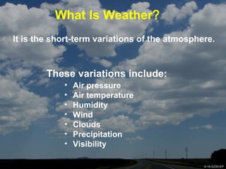 4-18-S290-EPUnit 4 Basic Weather Processes
What Is Weather?
It is the short-term variations of the atmosphere.
These variations include:
• Air pressure
• Air temperature
• Humidity
• Wind
• Clouds
• Precipitation
• Visibility
4-18-S290-EP
 
