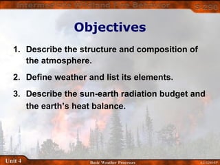 4-2-S290-EPUnit 4 Basic Weather Processes
Objectives
1. Describe the structure and composition of
the atmosphere.
2. Define weather and list its elements.
3. Describe the sun-earth radiation budget and
the earth’s heat balance.
 