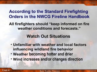 4-20-S290-EPUnit 4 Basic Weather Processes
According to the Standard Firefighting
Orders in the NWCG Fireline Handbook
All firefighters should “keep informed on fire
weather conditions and forecasts.”
Watch Out Situations
• Unfamiliar with weather and local factors
influencing wildland fire behavior
• Weather becoming hotter and drier
• Wind increases and/or changes direction
 