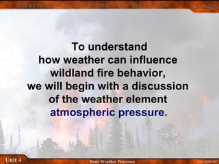 4-21-S290-EPUnit 4 Basic Weather Processes
To understand
how weather can influence
wildland fire behavior,
we will begin with a discussion
of the weather element
atmospheric pressure.
 