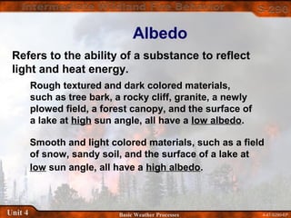 4-47-S290-EPUnit 4 Basic Weather Processes
Albedo
Refers to the ability of a substance to reflect
light and heat energy.
Rough textured and dark colored materials,
such as tree bark, a rocky cliff, granite, a newly
plowed field, a forest canopy, and the surface of
a lake at high sun angle, all have a low albedo.
Smooth and light colored materials, such as a field
of snow, sandy soil, and the surface of a lake at
low sun angle, all have a high albedo.
 