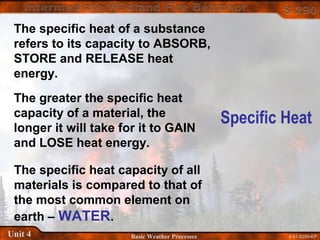 4-51-S290-EPUnit 4 Basic Weather Processes
Specific Heat
The specific heat of a substance
refers to its capacity to ABSORB,
STORE and RELEASE heat
energy.
The greater the specific heat
capacity of a material, the
longer it will take for it to GAIN
and LOSE heat energy.
The specific heat capacity of all
materials is compared to that of
the most common element on
earth – WATER.
 