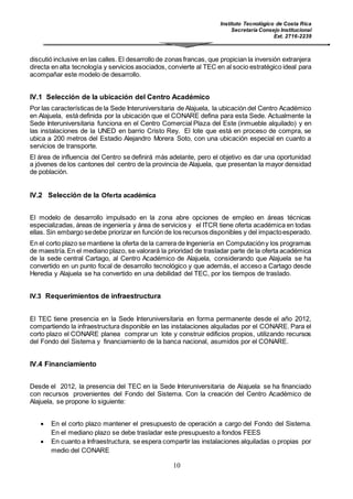 Instituto Tecnológico de Costa Rica
Secretaría Consejo Institucional
Ext. 2716-2239
10
discutió inclusive en las calles. El desarrollo de zonas francas, que propician la inversión extranjera
directa en alta tecnología y servicios asociados, convierte al TEC en al socio estratégico ideal para
acompañar este modelo de desarrollo.
IV.1 Selección de la ubicación del Centro Académico
Por las características de la Sede Interuniversitaria de Alajuela, la ubicación del Centro Académico
en Alajuela, está definida por la ubicación que el CONARE defina para esta Sede. Actualmente la
Sede Interuniversitaria funciona en el Centro Comercial Plaza del Este (inmueble alquilado) y en
las instalaciones de la UNED en barrio Cristo Rey. El lote que está en proceso de compra, se
ubica a 200 metros del Estadio Alejandro Morera Soto, con una ubicación especial en cuanto a
servicios de transporte.
El área de influencia del Centro se definirá más adelante, pero el objetivo es dar una oportunidad
a jóvenes de los cantones del centro de la provincia de Alajuela, que presentan la mayor densidad
de población.
IV.2 Selección de la Oferta académica
El modelo de desarrollo impulsado en la zona abre opciones de empleo en áreas técnicas
especializadas, áreas de ingeniería y área de servicios y el ITCR tiene oferta académica en todas
ellas. Sin embargo sedebe priorizar en función de los recursos disponibles y del impactoesperado.
En el corto plazo se mantiene la oferta de la carrera de Ingeniería en Computacióny los programas
de maestría.En el mediano plazo, se valorará la prioridad de trasladar parte de la oferta académica
de la sede central Cartago, al Centro Académico de Alajuela, considerando que Alajuela se ha
convertido en un punto focal de desarrollo tecnológico y que además, el acceso a Cartago desde
Heredia y Alajuela se ha convertido en una debilidad del TEC, por los tiempos de traslado.
IV.3 Requerimientos de infraestructura
El TEC tiene presencia en la Sede Interuniversitaria en forma permanente desde el año 2012,
compartiendo la infraestructura disponible en las instalaciones alquiladas por el CONARE. Para el
corto plazo el CONARE planea comprar un lote y construir edificios propios, utilizando recursos
del Fondo del Sistema y financiamiento de la banca nacional, asumidos por el CONARE.
IV.4 Financiamiento
Desde el 2012, la presencia del TEC en la Sede Interuniversitaria de Alajuela se ha financiado
con recursos provenientes del Fondo del Sistema. Con la creación del Centro Académico de
Alajuela, se propone lo siguiente:
 En el corto plazo mantener el presupuesto de operación a cargo del Fondo del Sistema.
En el mediano plazo se debe trasladar este presupuesto a fondos FEES
 En cuanto a Infraestructura, se espera compartir las instalaciones alquiladas o propias por
medio del CONARE
 