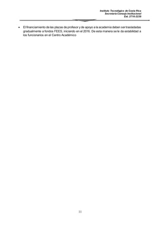 Instituto Tecnológico de Costa Rica
Secretaría Consejo Institucional
Ext. 2716-2239
11
 El financiamiento de las plazas de profesor y de apoyo a la academia deben sertrasladadas
gradualmente a fondos FEES, iniciando en el 2016. De esta manera se le da estabilidad a
los funcionarios en el Centro Académico
 