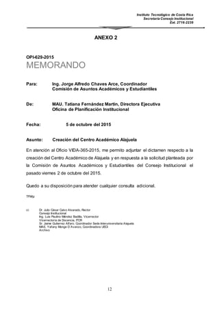 Instituto Tecnológico de Costa Rica
Secretaría Consejo Institucional
Ext. 2716-2239
12
ANEXO 2
OPI-629-2015
MEMORANDO
Para: Ing. Jorge Alfredo Chaves Arce, Coordinador
Comisión de Asuntos Académicos y Estudiantiles
De: MAU. Tatiana Fernández Martín, Directora Ejecutiva
Oficina de Planificación Institucional
Fecha: 5 de octubre del 2015
Asunto: Creación del Centro Académico Alajuela
En atención al Oficio VIDA-365-2015, me permito adjuntar el dictamen respecto a la
creación del Centro Académico de Alajuela y en respuesta a la solicitud planteada por
la Comisión de Asuntos Académicos y Estudiantiles del Consejo Institucional el
pasado viernes 2 de octubre del 2015.
Quedo a su disposición para atender cualquier consulta adicional.
TFM/jz
ci: Dr. Julio César Calvo Alvarado, Rector
Consejo Institucional
Ing. Luis Paulino Méndez Badilla, Vicerrector
Vicerrectoría de Docencia, ITCR
Sr. Jaime Gutierrez Alfaro, Coordinador Sede Interuniversitaria Alajuela
MAE. Yafany Monge D´Avanzo, Coordinadora UECI
Archivo
 
