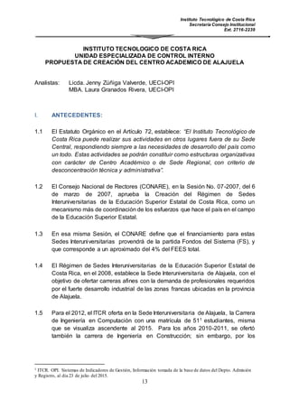 Instituto Tecnológico de Costa Rica
Secretaría Consejo Institucional
Ext. 2716-2239
13
INSTITUTO TECNOLOGICO DE COSTA RICA
UNIDAD ESPECIALIZADA DE CONTROL INTERNO
PROPUESTA DE CREACIÓN DEL CENTRO ACADEMICO DE ALAJUELA
Analistas: Licda. Jenny Zúñiga Valverde, UECI-OPI
MBA. Laura Granados Rivera, UECI-OPI
I. ANTECEDENTES:
1.1 El Estatuto Orgánico en el Artículo 72, establece: “El Instituto Tecnológico de
Costa Rica puede realizar sus actividades en otros lugares fuera de su Sede
Central, respondiendo siempre a las necesidades de desarrollo del país como
un todo. Estas actividades se podrán constituir como estructuras organizativas
con carácter de Centro Académico o de Sede Regional, con criterio de
desconcentración técnica y administrativa”.
1.2 El Consejo Nacional de Rectores (CONARE), en la Sesión No. 07-2007, del 6
de marzo de 2007, aprueba la Creación del Régimen de Sedes
Interuniversitarias de la Educación Superior Estatal de Costa Rica, como un
mecanismo más de coordinación de los esfuerzos que hace el país en el campo
de la Educación Superior Estatal.
1.3 En esa misma Sesión, el CONARE define que el financiamiento para estas
Sedes Interuniversitarias provendrá de la partida Fondos del Sistema (FS), y
que corresponde a un aproximado del 4% del FEES total.
1.4 El Régimen de Sedes Interuniversitarias de la Educación Superior Estatal de
Costa Rica, en el 2008, establece la Sede Interuniversitaria de Alajuela, con el
objetivo de ofertar carreras afines con la demanda de profesionales requeridos
por el fuerte desarrollo industrial de las zonas francas ubicadas en la provincia
de Alajuela.
1.5 Para el 2012, el ITCR oferta en la Sede Interuniversitaria de Alajuela, la Carrera
de Ingeniería en Computación con una matrícula de 511 estudiantes, misma
que se visualiza ascendente al 2015. Para los años 2010-2011, se ofertó
también la carrera de Ingeniería en Construcción; sin embargo, por los
1 ITCR. OPI. Sistemas de Indicadores de Gestión, Información tomada de la base de datos del Depto. Admisión
y Registro, al día 23 de julio del 2015.
 