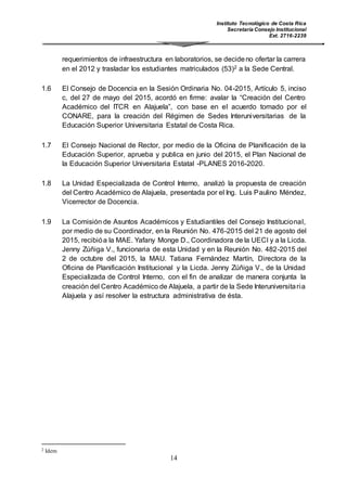 Instituto Tecnológico de Costa Rica
Secretaría Consejo Institucional
Ext. 2716-2239
14
requerimientos de infraestructura en laboratorios, se decideno ofertar la carrera
en el 2012 y trasladar los estudiantes matriculados (53)2 a la Sede Central.
1.6 El Consejo de Docencia en la Sesión Ordinaria No. 04-2015, Artículo 5, inciso
c, del 27 de mayo del 2015, acordó en firme: avalar la “Creación del Centro
Académico del ITCR en Alajuela”, con base en el acuerdo tomado por el
CONARE, para la creación del Régimen de Sedes Interuniversitarias de la
Educación Superior Universitaria Estatal de Costa Rica.
1.7 El Consejo Nacional de Rector, por medio de la Oficina de Planificación de la
Educación Superior, aprueba y publica en junio del 2015, el Plan Nacional de
la Educación Superior Universitaria Estatal -PLANES 2016-2020.
1.8 La Unidad Especializada de Control Interno, analizó la propuesta de creación
del Centro Académico de Alajuela, presentada por el Ing. Luis Paulino Méndez,
Vicerrector de Docencia.
1.9 La Comisión de Asuntos Académicos y Estudiantiles del Consejo Institucional,
por medio de su Coordinador, en la Reunión No. 476-2015 del 21 de agosto del
2015, recibióa la MAE. Yafany Monge D., Coordinadora de la UECI y a la Licda.
Jenny Zúñiga V., funcionaria de esta Unidad y en la Reunión No. 482-2015 del
2 de octubre del 2015, la MAU. Tatiana Fernández Martín, Directora de la
Oficina de Planificación Institucional y la Licda. Jenny Zúñiga V., de la Unidad
Especializada de Control Interno, con el fin de analizar de manera conjunta la
creación del Centro Académico de Alajuela, a partir de la Sede Interuniversitaria
Alajuela y así resolver la estructura administrativa de ésta.
2 Idem
 