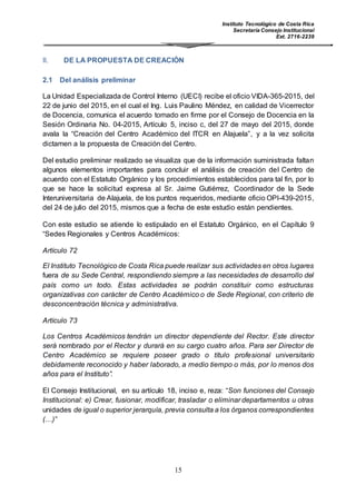 Instituto Tecnológico de Costa Rica
Secretaría Consejo Institucional
Ext. 2716-2239
15
II. DE LA PROPUESTA DE CREACIÓN
2.1 Del análisis preliminar
La Unidad Especializada de Control Interno (UECI) recibe el oficio VIDA-365-2015, del
22 de junio del 2015, en el cual el Ing. Luis Paulino Méndez, en calidad de Vicerrector
de Docencia, comunica el acuerdo tomado en firme por el Consejo de Docencia en la
Sesión Ordinaria No. 04-2015, Artículo 5, inciso c, del 27 de mayo del 2015, donde
avala la “Creación del Centro Académico del ITCR en Alajuela”, y a la vez solicita
dictamen a la propuesta de Creación del Centro.
Del estudio preliminar realizado se visualiza que de la información suministrada faltan
algunos elementos importantes para concluir el análisis de creación del Centro de
acuerdo con el Estatuto Orgánico y los procedimientos establecidos para tal fin, por lo
que se hace la solicitud expresa al Sr. Jaime Gutiérrez, Coordinador de la Sede
Interuniversitaria de Alajuela, de los puntos requeridos, mediante oficio OPI-439-2015,
del 24 de julio del 2015, mismos que a fecha de este estudio están pendientes.
Con este estudio se atiende lo estipulado en el Estatuto Orgánico, en el Capítulo 9
“Sedes Regionales y Centros Académicos:
Artículo 72
El Instituto Tecnológico de Costa Rica puede realizar sus actividades en otros lugares
fuera de su Sede Central, respondiendo siempre a las necesidades de desarrollo del
país como un todo. Estas actividades se podrán constituir como estructuras
organizativas con carácter de Centro Académico o de Sede Regional, con criterio de
desconcentración técnica y administrativa.
Artículo 73
Los Centros Académicos tendrán un director dependiente del Rector. Este director
será nombrado por el Rector y durará en su cargo cuatro años. Para ser Director de
Centro Académico se requiere poseer grado o título profesional universitario
debidamente reconocido y haber laborado, a medio tiempo o más, por lo menos dos
años para el Instituto”.
El Consejo Institucional, en su artículo 18, inciso e, reza: “Son funciones del Consejo
Institucional: e) Crear, fusionar, modificar, trasladar o eliminar departamentos u otras
unidades de igual o superior jerarquía, previa consulta a los órganos correspondientes
(…)”
 