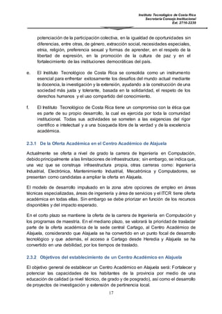 Instituto Tecnológico de Costa Rica
Secretaría Consejo Institucional
Ext. 2716-2239
17
potenciación de la participación colectiva, en la igualdad de oportunidades sin
diferencias, entre otras, de género, extracción social, necesidades especiales,
etnia, religión, preferencia sexual y formas de aprender, en el respeto de la
libertad de expresión, en la promoción de la cultura de paz y en el
fortalecimiento de las instituciones democráticas del país.
e. El Instituto Tecnológico de Costa Rica se consolida como un instrumento
esencial para enfrentar exitosamente los desafíos del mundo actual mediante
la docencia, la investigación y la extensión, ayudando a la construcción de una
sociedad más justa y tolerante, basada en la solidaridad, el respeto de los
derechos humanos y el uso compartido del conocimiento.
f. El Instituto Tecnológico de Costa Rica tiene un compromiso con la ética que
es parte de su propio desarrollo, la cual es ejercida por toda la comunidad
institucional. Todas sus actividades se someten a las exigencias del rigor
científico e intelectual y a una búsqueda libre de la verdad y de la excelencia
académica.
2.3.1 De la Oferta Académica en el Centro Académico de Alajuela
Actualmente se oferta a nivel de grado la carrera de Ingeniería en Computación,
debidoprincipalmente a las limitaciones de infraestructura; sin embargo, se indica que,
una vez que se construya infraestructura propia, otras carreras como: Ingeniería
Industrial, Electrónica, Mantenimiento Industrial, Mecatrónica y Computadores, se
presentan como candidatas a ampliar la oferta en Alajuela.
El modelo de desarrollo impulsado en la zona abre opciones de empleo en áreas
técnicas especializadas, áreas de ingeniería y área de servicios y el ITCR tiene oferta
académica en todas ellas. Sin embargo se debe priorizar en función de los recursos
disponibles y del impacto esperado.
En el corto plazo se mantiene la oferta de la carrera de Ingeniería en Computación y
los programas de maestría. En el mediano plazo, se valorará la prioridad de trasladar
parte de la oferta académica de la sede central Cartago, al Centro Académico de
Alajuela, considerando que Alajuela se ha convertido en un punto focal de desarrollo
tecnológico y que además, el acceso a Cartago desde Heredia y Alajuela se ha
convertido en una debilidad, por los tiempos de traslado.
2.3.2 Objetivos del establecimiento de un Centro Académico en Alajuela
El objetivo general de establecer un Centro Académico en Alajuela será: Fortalecer y
potenciar las capacidades de los habitantes de la provincia por medio de una
educación de calidad (a nivel técnico, de grado y de posgrado), así como el desarrollo
de proyectos de investigación y extensión de pertinencia local.
 