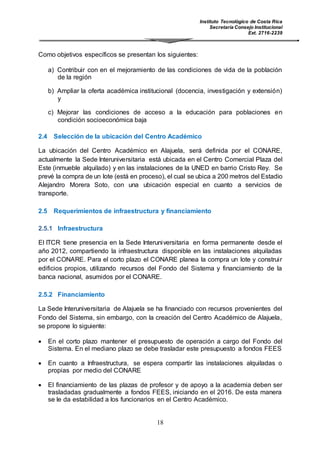 Instituto Tecnológico de Costa Rica
Secretaría Consejo Institucional
Ext. 2716-2239
18
Como objetivos específicos se presentan los siguientes:
a) Contribuir con en el mejoramiento de las condiciones de vida de la población
de la región
b) Ampliar la oferta académica institucional (docencia, investigación y extensión)
y
c) Mejorar las condiciones de acceso a la educación para poblaciones en
condición socioeconómica baja
2.4 Selección de la ubicación del Centro Académico
La ubicación del Centro Académico en Alajuela, será definida por el CONARE,
actualmente la Sede Interuniversitaria está ubicada en el Centro Comercial Plaza del
Este (inmueble alquilado) y en las instalaciones de la UNED en barrio Cristo Rey. Se
prevé la compra de un lote (está en proceso), el cual se ubica a 200 metros del Estadio
Alejandro Morera Soto, con una ubicación especial en cuanto a servicios de
transporte.
2.5 Requerimientos de infraestructura y financiamiento
2.5.1 Infraestructura
El ITCR tiene presencia en la Sede Interuniversitaria en forma permanente desde el
año 2012, compartiendo la infraestructura disponible en las instalaciones alquiladas
por el CONARE. Para el corto plazo el CONARE planea la compra un lote y construir
edificios propios, utilizando recursos del Fondo del Sistema y financiamiento de la
banca nacional, asumidos por el CONARE.
2.5.2 Financiamiento
La Sede Interuniversitaria de Alajuela se ha financiado con recursos provenientes del
Fondo del Sistema, sin embargo, con la creación del Centro Académico de Alajuela,
se propone lo siguiente:
 En el corto plazo mantener el presupuesto de operación a cargo del Fondo del
Sistema. En el mediano plazo se debe trasladar este presupuesto a fondos FEES
 En cuanto a Infraestructura, se espera compartir las instalaciones alquiladas o
propias por medio del CONARE
 El financiamiento de las plazas de profesor y de apoyo a la academia deben ser
trasladadas gradualmente a fondos FEES, iniciando en el 2016. De esta manera
se le da estabilidad a los funcionarios en el Centro Académico.
 
