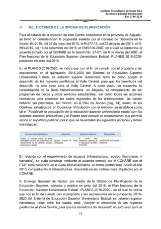 Instituto Tecnológico de Costa Rica
Secretaría Consejo Institucional
Ext. 2716-2239
19
III. DEL DICTAMEN DE LA OFICINA DE PLANIFICACIÓN
Para el estudio de la creación de este Centro Académico en la provincia de Alajuela,
se tomó en consideración la propuesta avalada por el Consejo de Docencia en la
Sesión 04-2015, del 27 de mayo del 2015, el R-577-15, del 23 de junio del 2015, el R-
893-2015, del 16 de setiembre del 2015, el CNR-106-2007, en el cual se transcribe el
acuerdo tomado por el CONARE en la Sesión No. 07-07, del 6 de marzo del 2007, el
Plan Nacional de la Educación Superior Universitaria Estatal -PLANES 2016-2020-
publicado en junio del 2015.
En el PLANES 2016-2020, se indica que con el fin de cumplir con el propósito y las
aspiraciones en el quinquenio 2016-2020 del Sistema de Educación Superior
Universitaria Estatal, se deberán superar numerosos retos tal como apoyar el
desarrollo de las regiones periféricas al Valle Central, para que los beneficios del
desarrollo no solo sean para el Valle Central. A corto plazo, se encuentra la
consolidación de la Sede Interuniversitaria en Alajuela, el reforzamiento de los
programas de becas y otros servicios estudiantiles, así como todas las acciones
necesarias para potenciar las sedes regionales de las universidades, las cuales
deberán ser prioritarias. Así mismo, en el Plan de Acción (pag. 74), dentro de los
Objetivos estratégicos en Docencia- Vinculación con el entorno- se establece como
tal el “Fortalecer la vinculación de la educación superior universitaria estatal con los
sectores sociales, productivos y el Estado para renovar el conocimiento, que permita
incidir en la política pública”, por lo que se desarrollan las siguientes acciones y metas
estratégicas:
En relación con el requerimiento de recursos (infraestructura, equipo, financieros, y
humanos), se pudo constatar mediante el acuerdo tomado por el CONARE que el
ITCR tiene presencia en la Sede Interuniversitaria en forma permanente desde el año
2010, compartiendo la infraestructura disponible en las instalaciones alquiladas por el
CONARE.
El Consejo Nacional de Rector, por medio de la Oficina de Planificación de la
Educación Superior, aprueba y publica en junio del 2015, el Plan Nacional de la
Educación Superior Universitaria Estatal -PLANES 2016-2020-, en el cual se indica
que con el fin de cumplir con el propósito y las aspiraciones en el quinquenio 2016-
2020 del Sistema de Educación Superior Universitaria Estatal, se deberán superar
numerosos retos entre los cuales está: “Apoyar el desarrollo de las regiones
periféricas al Valle Central, para que los beneficios del desarrollo no solo sean para el
 