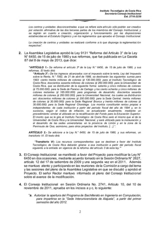 Instituto Tecnológico de Costa Rica
Secretaría Consejo Institucional
Ext. 2716-2239
2
Los centros y unidades desconcentradas a que se refiere este artículo sólo podrán ser creados
por votación afirmativa de las dos terceras partes de los miembros del Consejo Institucional, y
se regirán en cuanto a creación, organización y funcionamiento por las disposiciones
establecidas en el Estatuto Orgánico y en los reglamentos que apruebe el Consejo Institucional.
La creación de centros y unidades se realizará conforme a lo que disponga la reglamentación
respectiva”.
2. La Asamblea Legislativa aprobó la Ley 9131 “Reforma del Artículo 3° de la Ley
N° 6450, de 15 de julio de 1980 y sus reformas, que fue publicada en La Gaceta
87 del 8 de mayo de 2013, que dice:
“ARTÍCULO 1.- Se reforma el artículo 3º de la Ley N.° 6450, de 15 de julio de 1980, y sus
reformas. El texto dirá:
“Artículo 3°.- De los ingresos alcanzados con el impuesto sobre la renta, Ley del Impuesto
sobre la Renta, N.° 7092, de 21 de abril de 1988, se destinarán las siguientes sumas para
1993: ciento treinta millones de colones (¢ 130.000.000) para el Instituto Tecnológico de
Costa Rica; doscientos sesenta millones de colones (¢ 260.000.000) para la Universidad de
Costa Rica, que se distribuirán de la siguiente forma: setenta y cinco millones de colones
(¢ 75.000.000) para la Sede de Paraíso de Cartago y los ciento ochenta y cinco millones de
colones restantes (¢ 185.000.000) para programas de desarrollo; doscientos sesenta
millones de colones (¢ 260.000.000) para la Universidad Nacional, los cuales se distribuirán
así: doscientos millones de colones (¢ 200.000.000) para la Sede Central; treinta millones
de colones (¢ 30.000.000) para la Sede Regional Brunca y treinta millones de colones (¢
30.000.000) para la Sede Regional Chorotega. Los montos constituirán rentas propias e
independientes de cada institución a partir del período fiscal del año de 1994 y, en lo
sucesivo, según el índice de inflación, se actualizarán anualmente, mediante un
procedimiento similar al utilizado en la recalificación del Fondo para la Educación Superior.
El monto que se le gire al Instituto Tecnológico de Costa Rica será el mismo que el de la
Universidad de Costa Rica y la Universidad Nacional, y será utilizado para la instauración y
el desarrollo de las sedes universitarias en la provincia de Limón y en la zona de la
Península de Osa; asimismo, para otros proyectos del Instituto. […].”.
ARTÍCULO 2.- Se adiciona a la Ley N.° 6450, de 15 de julio de 1980, y sus reformas, un
transitorio VI. El texto dirá:
"Transitorio VI.- Los recursos correspondientes que se destinen a favor del Instituto
Tecnológico de Costa Rica deberán girarse a esa institución a partir del período fiscal
siguiente a la entrada en vigencia de la reforma del artículo 3 de esta ley.””
3. El Consejo Institucional se manifestó a favor del Proyecto para modificar la Ley N°
6450 en dos ocasiones, mediante acuerdo tomado en la Sesión Ordinaria N° 2627,
artículo 12 del 17 de setiembre de 2009 y una segunda vez en el 2011. Además
se mantuvo atento y participando en las reuniones de la Comisión a cargo del tema
y las sesiones del pleno de la Asamblea Legislativa en que se discutió y aprobó el
Proyecto. El señor Rector mantuvo informado al pleno del Consejo Institucional
sobre el avance de la modificación.
4. El Consejo Institucional en Sesión Ordinaria No. 2741, Artículo 10, del 10 de
noviembre de 2011, aprueba en los incisos a y c, lo siguiente:
“a. Autorizar la apertura del Programa de Bachillerato en Ingeniería en Computación,
para impartirse en la “Sede Interuniversitaria de Alajuela”, a partir del primer
semestre del año 2012.
 