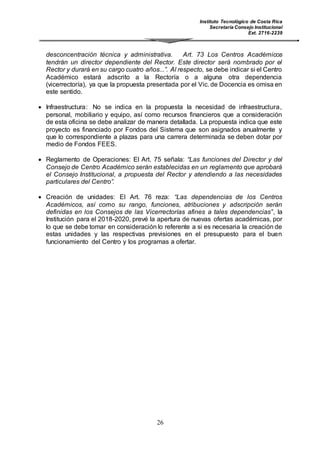 Instituto Tecnológico de Costa Rica
Secretaría Consejo Institucional
Ext. 2716-2239
26
desconcentración técnica y administrativa. Art. 73 Los Centros Académicos
tendrán un director dependiente del Rector. Este director será nombrado por el
Rector y durará en su cargo cuatro años...”. Al respecto, se debe indicar si el Centro
Académico estará adscrito a la Rectoría o a alguna otra dependencia
(vicerrectoría), ya que la propuesta presentada por el Vic. de Docencia es omisa en
este sentido.
 Infraestructura: No se indica en la propuesta la necesidad de infraestructura,
personal, mobiliario y equipo, así como recursos financieros que a consideración
de esta oficina se debe analizar de manera detallada. La propuesta indica que este
proyecto es financiado por Fondos del Sistema que son asignados anualmente y
que lo correspondiente a plazas para una carrera determinada se deben dotar por
medio de Fondos FEES.
 Reglamento de Operaciones: El Art. 75 señala: “Las funciones del Director y del
Consejo de Centro Académico serán establecidas en un reglamento que aprobará
el Consejo Institucional, a propuesta del Rector y atendiendo a las necesidades
particulares del Centro”.
 Creación de unidades: El Art. 76 reza: “Las dependencias de los Centros
Académicos, así como su rango, funciones, atribuciones y adscripción serán
definidas en los Consejos de las Vicerrectorías afines a tales dependencias”, la
Institución para el 2018-2020, prevé la apertura de nuevas ofertas académicas, por
lo que se debe tomar en consideración lo referente a si es necesaria la creación de
estas unidades y las respectivas previsiones en el presupuesto para el buen
funcionamiento del Centro y los programas a ofertar.
 