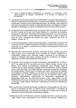 Instituto Tecnológico de Costa Rica
Secretaría Consejo Institucional
Ext. 2716-2239
3
c. Crear la Unidad Académica Bachillerato en Ingeniería en Computación “Sede
Interuniversitaria de Alajuela”, perteneciente a la Escuela de Ingeniería en
Computación.
5. La Comisión de Asuntos Académicos y Estudiantiles en reunión extraordinaria No.
458-2015, celebrada el 23 febrero 2015, recibió la visita del MSc. Jaime Gutiérrez,
Coordinador Académico de la Sede Interuniversitaria de Alajuela, quien expuso el
tema de la necesidad de convertir la Sede Interuniversitaria de Alajuela en Centro
Académico de Alajuela, la cual fue compartida por los miembros de la Comisión.
6. La Secretaría del Consejo Institucional recibió oficioViDa-313-2015, del 01 de junio
de 2015, suscrito por el Ing. Luis Paulino Méndez B., Vicerrector de Docencia;
dirigido al Dr. Julio Calvo, Presidente del Consejo Institucional, en el cual remite el
comunicado de acuerdo, Sesión Ordinaria 04-2015, Artículo 5, inciso c, del 27 de
mayo de 2015, “Propuesta de Creación del Centro Académico del ITCR en
Alajuela”. (Anexo No. 1)
7. La Comisiónde Asuntos Académicos y Estudiantiles, en reunión No. 470-2015, del
12 de junio de 2015, analizó la propuesta remitida en el oficio ViDa-313-2015, y se
colige que no se adjunta el dictamen de la Oficina de Planificación Institucional
para esta creación.
8. Mediante oficio SCI-364-2015, de fecha 15 de junio de 2015, suscrito por el Ing.
Jorge Chaves Arce, Coordinador de la Comisión de Asuntos Académicos y
Estudiantiles, dirigido al Ing. Humberto Villalta, Vicerrector a.i. de Docencia, se
solicita el dictamen para dicha creación del Centro Académico de Alajuela,
respectivo a la Oficina de Planificación Institucional.
9. En reunión de la Comisión de Asuntos Académicos y Estudiantiles No. 476-2015,
del 21 de agosto de 2015, se recibió a la Licda. Yafanny Monge y Licda. Jenny
Zúñiga, de la Oficina de Planificación Institucional, para consultar sobre el
dictamen que se había solicitado mediante oficio SCI-364-2015, quienes señalan
que se envió nota al Ing. Luis Paulino Méndez, Vicerrector de Docencia, solicitando
los requerimientos mínimos para la Creación del Centro Académico de Alajuela,
que establece el Estatuto Orgánico y a la fecha no han establecido temas como
proyecciones que se tienen, razones de por qué es necesario este cambio,
estructura, organizacional, requerimiento de operaciones, necesidades de
presupuesto inicial, etc. En esta misma reunión, el Ing. Jorge Chaves y la Ing.
María Estrada indica que conversará con el Ing. Luis Paulino Méndez, para solicitar
se entregue cuanto antes la información requerida por la Oficina de Planificación
Institucional.
10.En reunión de la Comisión de Asuntos Académicos y Estudiantiles No. 481-2015,
del 29 de setiembre de 2015, se dispone enviar memorandum a la Oficina de
Planificación Institucional, con el fin de que se informe el avance que ha tenido el
tema de la Creación del Centro Académico de Alajuela.
11.Mediante el oficio SCI-606-2015, del 29 de setiembre de 2015, suscrito por el Ing.
Jorge Chaves Arce, Coordinador de la Comisión de Asuntos Académicos y
 