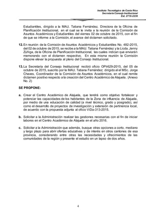 Instituto Tecnológico de Costa Rica
Secretaría Consejo Institucional
Ext. 2716-2239
4
Estudiantiles, dirigido a la MAU. Tatiana Fernández, Directora de la Oficina de
Planificación Institucional, en el cual se le invita a la reunión de la Comisión de
Asuntos Académicos y Estudiantiles del viernes 02 de octubre de 2015, con el fin
de que se informe a la Comisión, el avance del dictamen solicitado.
12.En reunión de la Comisión de Asuntos Académicos y Estudiantiles No. 482-2015,
del 02 de octubre de 2015, se recibe a la MAU. Tatiana Fernández y la Licda. Jenny
Zúñiga, de la Oficina de Planificación Institucional, las cuales indican que enviarán
memorando con el dictamen respectivo. En esta misma reunión la Comisión
dispone elevar la propuesta al pleno del Consejo Institucional.
13.La Secretaría del Consejo Institucional recibió oficio OPI-629-2015, del 05 de
octubre de 2015, suscrito por la MAU. Tatiana Fernández; dirigido al el MSc. Jorge
Chaves, Coordinador de la Comisión de Asuntos Académicos, en el cual remite
dictamen positivo respecto a la creación del Centro Académico de Alajuela. (Anexo
No. 2)
SE PROPONE:
a. Crear el Centro Académico de Alajuela, que tendrá como objetivo fortalecer y
potenciar las capacidades de los habitantes de la Zona de influencia de Alajuela,
por medio de una educación de calidad (a nivel técnico, grado y posgrado), así
como el desarrollo de proyectos de investigación y extensión de pertinencia local,
de acuerdo con la propuesta adjunta al oficio ViDa-313-2015.
b. Solicitar a la Administración realizar las gestiones necesarias con el fin de iniciar
labores en el Centro Académico de Alajuela en el año 2016.
c. Solicitar a la Administración que además, busque otras opciones a corto, mediano
y largo plazo para abrir ofertas educativas y de interés en otros cantones de esa
provincia, considerando entre otras las necesidades y ofrecimientos de las
comunidades de la región y presente el estudio en un lapso de dos años.
 
