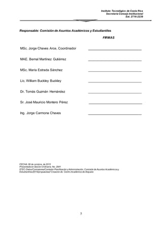 Instituto Tecnológico de Costa Rica
Secretaría Consejo Institucional
Ext. 2716-2239
5
Responsable: Comisión de Asuntos Académicos y Estudiantiles
FIRMAS
MSc. Jorge Chaves Arce, Coordinador _____________________________
MAE. Bernal Martínez Gutiérrez _____________________________
MSc. María Estrada Sánchez _____________________________
Lic. William Buckley Buckley _____________________________
Dr. Tomás Guzmán Hernández _____________________________
Sr. José Mauricio Montero Pérez _____________________________
Ing. Jorge Carmona Chaves _____________________________
FECHA: 08 de octubre de 2015
Presentada en Sesión Ordinaria. No. 2941
$TEC-Datos/Comisiones/Comisión Planificación yAdministración, Comisión de Asuntos Académicosy
Estudiantiles/2015/propuestas// Creación de Centro Académico de Alajuela
 