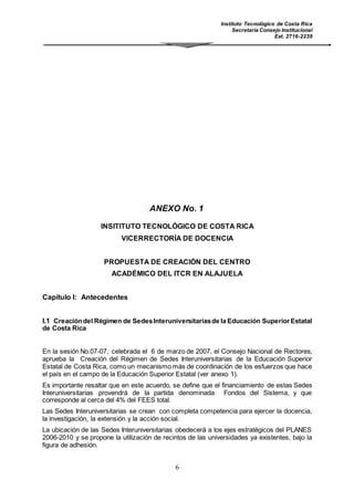 Instituto Tecnológico de Costa Rica
Secretaría Consejo Institucional
Ext. 2716-2239
6
ANEXO No. 1
INSITITUTO TECNOLÓGICO DE COSTA RICA
VICERRECTORÍA DE DOCENCIA
PROPUESTA DE CREACIÓN DEL CENTRO
ACADÉMICO DEL ITCR EN ALAJUELA
Capítulo I: Antecedentes
I.1 Creacióndel Régimen de SedesInteruniversitariasde la Educación SuperiorEstatal
de Costa Rica
En la sesión No.07-07, celebrada el 6 de marzo de 2007, el Consejo Nacional de Rectores,
aprueba la Creación del Régimen de Sedes Interuniversitarias de la Educación Superior
Estatal de Costa Rica, como un mecanismo más de coordinación de los esfuerzos que hace
el país en el campo de la Educación Superior Estatal (ver anexo 1).
Es importante resaltar que en este acuerdo, se define que el financiamiento de estas Sedes
Interuniversitarias provendrá de la partida denominada Fondos del Sistema, y que
corresponde al cerca del 4% del FEES total.
Las Sedes Interuniversitarias se crean con completa competencia para ejercer la docencia,
la investigación, la extensión y la acción social.
La ubicación de las Sedes Interuniversitarias obedecerá a los ejes estratégicos del PLANES
2006-2010 y se propone la utilización de recintos de las universidades ya existentes, bajo la
figura de adhesión.
 