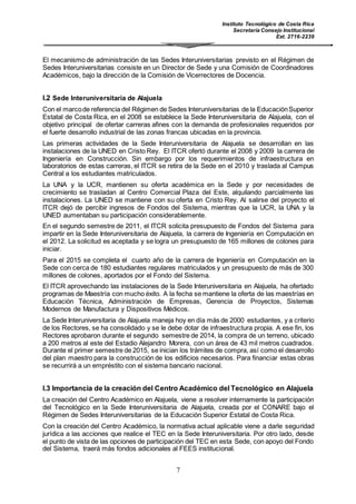 Instituto Tecnológico de Costa Rica
Secretaría Consejo Institucional
Ext. 2716-2239
7
El mecanismo de administración de las Sedes Interuniversitarias previsto en el Régimen de
Sedes Interuniversitarias consiste en un Director de Sede y una Comisión de Coordinadores
Académicos, bajo la dirección de la Comisión de Vicerrectores de Docencia.
I.2 Sede Interuniversitaria de Alajuela
Con el marcode referencia del Régimen de Sedes Interuniversitarias de la EducaciónSuperior
Estatal de Costa Rica, en el 2008 se establece la Sede Interuniversitaria de Alajuela, con el
objetivo principal de ofertar carreras afines con la demanda de profesionales requeridos por
el fuerte desarrollo industrial de las zonas francas ubicadas en la provincia.
Las primeras actividades de la Sede Interuniversitaria de Alajuela se desarrollan en las
instalaciones de la UNED en Cristo Rey. El ITCR ofertó durante el 2008 y 2009 la carrera de
Ingeniería en Construcción. Sin embargo por los requerimientos de infraestructura en
laboratorios de estas carreras, el ITCR se retira de la Sede en el 2010 y traslada al Campus
Central a los estudiantes matriculados.
La UNA y la UCR, mantienen su oferta académica en la Sede y por necesidades de
crecimiento se trasladan al Centro Comercial Plaza del Este, alquilando parcialmente las
instalaciones. La UNED se mantiene con su oferta en Cristo Rey. Al salirse del proyecto el
ITCR dejó de percibir ingresos de Fondos del Sistema, mientras que la UCR, la UNA y la
UNED aumentaban su participación considerablemente.
En el segundo semestre de 2011, el ITCR solicita presupuesto de Fondos del Sistema para
impartir en la Sede Interuniversitaria de Alajuela, la carrera de Ingeniería en Computación en
el 2012. La solicitud es aceptada y se logra un presupuesto de 165 millones de colones para
iniciar.
Para el 2015 se completa el cuarto año de la carrera de Ingeniería en Computación en la
Sede con cerca de 180 estudiantes regulares matriculados y un presupuesto de más de 300
millones de colones, aportados por el Fondo del Sistema.
El ITCR aprovechando las instalaciones de la Sede Interuniversitaria en Alajuela, ha ofertado
programas de Maestría con mucho éxito. A la fecha se mantiene la oferta de las maestrías en
Educación Técnica, Administración de Empresas, Gerencia de Proyectos, Sistemas
Modernos de Manufactura y Dispositivos Médicos.
La Sede Interuniversitaria de Alajuela maneja hoy en día más de 2000 estudiantes, y a criterio
de los Rectores, se ha consolidado y se le debe dotar de infraestructura propia. A ese fin, los
Rectores aprobaron durante el segundo semestre de 2014, la compra de un terreno, ubicado
a 200 metros al este del Estadio Alejandro Morera, con un área de 43 mil metros cuadrados.
Durante el primer semestre de 2015, se inician los trámites de compra, así como el desarrollo
del plan maestro para la construcción de los edificios necesarios. Para financiar estas obras
se recurrirá a un empréstito con el sistema bancario nacional.
I.3 Importancia de la creación del Centro Académico del Tecnológico en Alajuela
La creación del Centro Académico en Alajuela, viene a resolver internamente la participación
del Tecnológico en la Sede Interuniversitaria de Alajuela, creada por el CONARE bajo el
Régimen de Sedes Interuniversitarias de la Educación Superior Estatal de Costa Rica.
Con la creación del Centro Académico, la normativa actual aplicable viene a darle seguridad
jurídica a las acciones que realice el TEC en la Sede Interuniversitaria. Por otro lado, desde
el punto de vista de las opciones de participación del TEC en esta Sede, con apoyo del Fondo
del Sistema, traerá más fondos adicionales al FEES institucional.
 