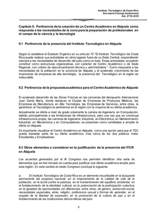Instituto Tecnológico de Costa Rica
Secretaría Consejo Institucional
Ext. 2716-2239
8
Capítulo II. Pertinencia de la creación de un Centro Académico en Alajuela como
respuesta a las necesidades de la zona para la preparación de profesionales en
el campo de la ciencia y la tecnología
II.1 Pertinencia de la presencia del Instituto Tecnológico en Alajuela
Según lo establece el Estatuto Orgánico en su artículo 72 “El Instituto Tecnológico de Costa
Rica puede realizar sus actividades en otros lugares fuera de su Sede Central, respondiendo
siempre a las necesidades de desarrollo del país como un todo. Estas actividades se podrán
constituir como estructuras organizativas con carácter de Centro Académico o de Sede
Regional, con criterio de desconcentración técnica y administrativa.”. Como respuesta a las
necesidades de la población en la provincia de Alajuela y el acelerado crecimiento de las
inversiones de empresas de alta tecnología, la presencia del Tecnológico en la región es
indiscutible.
II.2 Pertinencia de la propuestaacadémica para el Centro Académico de Alajuela
El acelerado desarrollo de las Zonas Francas en las cercanías del Aeropuerto Internacional
Juan Santa María, donde destacan el Cluster de Empresas de Productos Médicos, las
Empresas de Manufactura en Alta Tecnología, las Empresas de Servicios, entre otras, le
garantizan al Tecnológico la pertinencia en la región con la mayoría de su oferta académica.
Actualmente se oferta a nivel de grado solamente la carrera de Ingeniería en Computación,
debido principalmente a las limitaciones de infraestructura, pero una vez que se construya
infraestructura propia, las carreras de Ingeniería Industrial, en Electrónica, en Mantenimiento
Industrial, en Mecatrónica y en Computadores, se presentan como candidatas a ampliar la
oferta en Alajuela.
Es importante visualizar el Centro Académico en Alajuela, como una opción para que el TEC
pueda trasladar parte de su oferta académica, más cerca de los dos públicos meta:
Estudiantes y Empleadores.
II.3 Otros elementos a considerar en la justificación de la presencia del ITCR
en Alajuela
Los acuerdos generados por el III Congreso nos permiten identificar otra serie de
elementos que se han tomado en cuenta para justificar una oferta académica amplia para
esta región. En este sentido el citado Congreso concluye lo siguiente:
a. El Instituto Tecnológico de Costa Rica es un elemento insustituible en la búsqueda
permanente del progreso nacional, en el mejoramiento de la calidad de vida de la
población, en la lucha contra la pobreza, en el mantenimiento del equilibrio ambiental, en
el fortalecimiento de la identidad cultural, en la potenciación de la participación colectiva,
en la igualdad de oportunidades sin diferencias, entre otras, de género, extracción social,
necesidades especiales, etnia, religión, preferencia sexual y formas de aprender, en el
respeto de la libertad de expresión, en la promoción de la cultura de paz y en el
fortalecimiento de las instituciones democráticas del país.
 