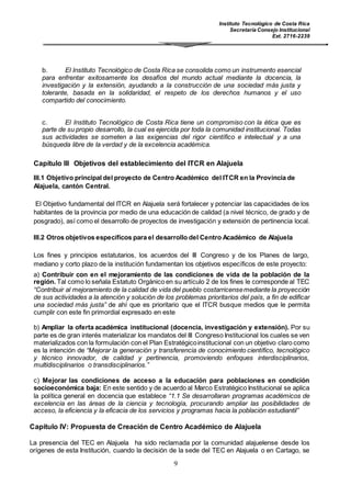 Instituto Tecnológico de Costa Rica
Secretaría Consejo Institucional
Ext. 2716-2239
9
b. El Instituto Tecnológico de Costa Rica se consolida como un instrumento esencial
para enfrentar exitosamente los desafíos del mundo actual mediante la docencia, la
investigación y la extensión, ayudando a la construcción de una sociedad más justa y
tolerante, basada en la solidaridad, el respeto de los derechos humanos y el uso
compartido del conocimiento.
c. El Instituto Tecnológico de Costa Rica tiene un compromiso con la ética que es
parte de su propio desarrollo, la cual es ejercida por toda la comunidad institucional. Todas
sus actividades se someten a las exigencias del rigor científico e intelectual y a una
búsqueda libre de la verdad y de la excelencia académica.
Capítulo III Objetivos del establecimiento del ITCR en Alajuela
III.1 Objetivo principal del proyecto de Centro Académico del ITCR en la Provincia de
Alajuela, cantón Central.
El Objetivo fundamental del ITCR en Alajuela será fortalecer y potenciar las capacidades de los
habitantes de la provincia por medio de una educación de calidad (a nivel técnico, de grado y de
posgrado), así como el desarrollo de proyectos de investigación y extensión de pertinencia local.
III.2 Otros objetivos específicos para el desarrollo del Centro Académico de Alajuela
Los fines y principios estatutarios, los acuerdos del III Congreso y de los Planes de largo,
mediano y corto plazo de la institución fundamentan los objetivos específicos de este proyecto:
a) Contribuir con en el mejoramiento de las condiciones de vida de la población de la
región. Tal como lo señala Estatuto Orgánico en su artículo 2 de los fines le corresponde al TEC
“Contribuir al mejoramiento de la calidad de vida del pueblo costarricensemediante la proyección
de sus actividades a la atención y solución de los problemas prioritarios del país, a fin de edificar
una sociedad más justa” de ahí que es prioritario que el ITCR busque medios que le permita
cumplir con este fin primordial expresado en este
b) Ampliar la oferta académica institucional (docencia, investigación y extensión). Por su
parte es de gran interés materializar los mandatos del III Congreso Institucional los cuales se ven
materializados con la formulación con el Plan Estratégicoinstitucional con un objetivo claro como
es la intención de “Mejorar la generación y transferencia de conocimiento científico, tecnológico
y técnico innovador, de calidad y pertinencia, promoviendo enfoques interdisciplinarios,
multidisciplinarios o transdisciplinarios.”
c) Mejorar las condiciones de acceso a la educación para poblaciones en condición
socioeconómica baja: En este sentido y de acuerdo al Marco Estratégico Institucional se aplica
la política general en docencia que establece “1.1 Se desarrollaran programas académicos de
excelencia en las áreas de la ciencia y tecnología, procurando ampliar las posibilidades de
acceso, la eficiencia y la eficacia de los servicios y programas hacia la población estudiantil”
Capítulo IV: Propuesta de Creación de Centro Académico de Alajuela
La presencia del TEC en Alajuela ha sido reclamada por la comunidad alajuelense desde los
orígenes de esta Institución, cuando la decisión de la sede del TEC en Alajuela o en Cartago, se
 