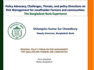 Policy Advocacy, Challenges, Threats, and policy Directions on
Risk Management for smallholder Farmers and communities:
The Bangladesh Bank Experience
Shitangshu Kumar Sur Chowdhury
Deputy Governor, Bangladesh Bank
REGIONAL POLICY FORUM ON RISK MANAGEMENT
FOR SMALLHOLDER FARMERS AND COMMUNITIES
20-21 May2014
Dhaka, Bangladesh
 