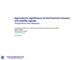 BANK NEGARA MALAYSIA
CENTRAL BANK OF MALAYSIA
Agriculture’s significance for the financial inclusion
and stability agenda
Perspectives from Malaysia
International Conference on "Revolutionising Finance for Agriculture Value Chain’’
Nairobi, Kenya
Muhammad bin Ibrahim
muhd@bnm.gov.my
16 July 2014
 