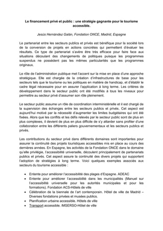 Le financement privé et public : une stratégie gagnante pour le tourisme
accessible.
Jesús Hernández Galán, Fondation ONCE, Madrid, Espagne
Le partenariat entre les secteurs publics et privés est bénéfique pour la société lors
de la conversion de projets en actions concrètes qui permettent d’évaluer les
résultats. Ce type de partenariat s’avère être très efficace pour faire face aux
situations découlant des changements de politiques puisque les programmes
suspendus ne possèdent pas les mêmes particularités que les programmes
originaux.
Le rôle de l’administration publique met l’accent sur la mise en place d’une approche
stratégique. Elle est chargée de la création d’infrastructures de base pour les
secteurs tels que le tourisme ou les politiques en matière de handicap, et d’établir le
cadre légal nécessaire pour en assurer l’application à long terme. Les critères de
développement dans le secteur public ont été modifiés à tous les niveaux pour
permettre au secteur privé d’assumer son rôle pleinement.
Le secteur public assume un rôle de coordination interministérielle et il est chargé de
la supervision des échanges entre les secteurs publics et privés. Cet aspect est
aujourd’hui motivé par la nécessité d’augmenter les limites budgétaires qui ont été
fixées. Alors que les conflits et les défis relevés par le secteur public sont de plus en
plus complexes, il devient de plus en plus difficile de s’y attarder sans profiter d’une
collaboration entre les différents paliers gouvernementaux et les secteurs publics et
privés.
Les contributions du secteur privé dans différents domaines sont importantes pour
assurer la continuité des projets touristiques accessibles mis en place au cours des
dernières années. En Espagne, les activités de la Fondation ONCE dans le domaine
qu’elle privilégie, l’accessibilité universelle, découlent principalement de partenariats
publics et privés. Cet aspect assure la continuité des divers projets qui supportent
l’adoption de stratégies à long terme. Voici quelques exemples associés aux
secteurs du tourisme accessible :
 Entente pour améliorer l’accessibilité des plages d’Espagne. ADEAC
 Entente pour améliorer l’accessibilité dans les municipalités (Manuel sur
l’accessibilité universelle pour les autorités municipales et pour les
formations). Fondation ACS-Hôtels de ville
 Célébration de la biennale de l’art contemporain. Hôtel de ville de Madrid –
Diverses fondations privées et musées publics.
 Planification urbaine accessible. Hôtels de ville
 Transport accessible. IMSERSO-Hôtel de ville
 