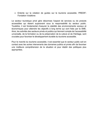 Entente sur la création de guides sur le tourisme accessible. PREDIF-
Fondation Vodafone
Le secteur touristique privé gère désormais l’aspect de services ou de produits
accessibles qui étaient auparavant sous la responsabilité du secteur public.
Toutefois, il est fondamental d’assurer la stabilité des environnements sociaux et
économiques pour atteindre les objectifs à long terme qui sont fixés par la SME.
Ainsi, les activités des secteurs privés et publics qui tiennent compte de l’accessibilité
universelle, de la formation ou de la préservation de la culture et de l’héritage, sont
cruciales pour favoriser le développement durable du tourisme accessible.
Pour le marché du tourisme accessible, il est essentiel que le secteur public soit en
contact avec les autres intervenants des domaines publics et privés afin de favoriser
une meilleure compréhension de la situation et pour établir des politiques plus
appropriées.
 