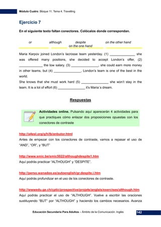 Módulo Cuatro. Bloque 11. Tema 4. Travelling
Educación Secundaria Para Adultos – Ámbito de la Comunicación. Inglés 142
Ejercicio 7
En el siguiente texto faltan conectores. Colócalos donde correspondan.
or although despite on the other hand
on the one hand
Maria Karpov joined London’s lacrosse team yesterday. (1) ______________ she
was offered many positions, she decided to accept London’s offer, (2)
_____________ the low salary. (3) _______________, she could earn more money
in other teams, but (4) _______________, London’s team is one of the best in the
world.
She knows that she must work hard (5) _______________ she won’t stay in the
team. It is a lot of effort (6) _______________ it’s Maria´s dream.
197HRespuestas
Actividades online. Pulsando aquí aparecerán 4 actividades para
que practiques cómo enlazar dos proposiciones opuestas con los
conectores de contraste
198Hhttp://a4esl.org/q/h/lb/anbutor.html
Antes de empezar con los conectores de contraste, vamos a repasar el uso de
“AND”, “OR”, y “BUT”
199Hhttp://www.smic.be/smic5022/althoughdespite1.htm
Aquí podrás practicar “ALTHOUGH” y “DESPITE”.
200Hhttp://perso.wanadoo.es/autoenglish/gr.despite.i.htm
Aquí podrás profundizar en el uso de los conectores de contraste.
201Hhttp://wwwedu.ge.ch/cptic/prospective/projets/anglais/exercises/although.htm
Aquí podrás practicar el uso de “ALTHOUGH”. Vuelve a escribir las oraciones
sustituyendo “BUT” por “ALTHOUGH” y haciendo los cambios necesarios. Avanza
 