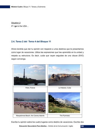 Módulo Cuatro. Bloque 11. Tareas y Exámenes
Educación Secundaria Para Adultos – Ámbito de la Comunicación. Inglés 166
Situation 2:
IF I go to the USA…
2.4. Tarea 2 del Tema 4 del Bloque 11
Ahora tendrás que dar tu opinión con respecto a unos destinos que te presentamos
como lugar de vacaciones. Utiliza las expresiones que has aprendido en la unidad y
respeta su estructura. Es decir, cuida que vayan seguidas de una clause (SVC)
según convenga.
Paris, France La Habana, Cuba
Maspalomas Beach, the Canary Islands The Pyrenees
Escribe tu opinión sobre los cuatro lugares como destino de vacaciones. Escribe dos
 